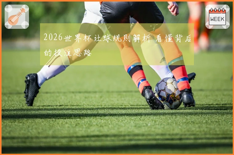 2026世界杯让球规则解析 看懂背后的投注思路