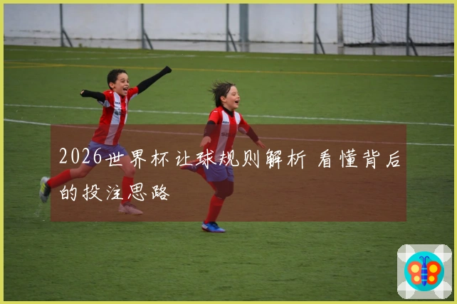 2026世界杯让球规则解析 看懂背后的投注思路